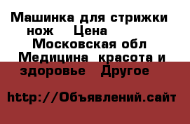 Машинка для стрижки (нож) › Цена ­ 2 600 - Московская обл. Медицина, красота и здоровье » Другое   